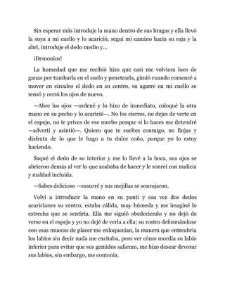 Sin esperar más introduje la mano dentro de sus bragas y ella llevó
la suya a mi cuello y lo acarició, seguí mi camino hacia su raja y la
abrí, introduje el dedo medio y...
¡Demonios!
La humedad que me recibió hizo que casi me volviera loco de
ganas por tumbarla en el suelo y penetrarla, gimió cuando comencé a
mover en círculos el dedo en su centro, su agarre en mi cuello se
tensó y cerró los ojos de nuevo.
—Abre los ojos —ordené y lo hizo de inmediato, coloqué la otra
mano en su pecho y lo acaricié—. No los cierres, no dejes de verte en
el espejo, no te prives de ese morbo porque si lo haces me detendré
—advertí y asintió—. Quiero que te sueltes conmigo, no finjas y
disfruta de lo que le hago a tu dulce coño, porque yo lo estoy
haciendo.
Saqué el dedo de su interior y me lo llevé a la boca, sus ojos se
abrieron demás al ver lo que acababa de hacer y le sonreí con malicia
y maldad incluida.
—Sabes delicioso —susurré y sus mejillas se sonrojaron.
Volví a introducir la mano en su panti y esa vez dos dedos
acariciaron su centro, estaba cálida, muy húmeda y me imaginé lo
estrecha que se sentiría. Ella me siguió obedeciendo y no dejó de
verse en el espejo y yo no dejé de verla a ella; su rostro deformándose
con esas muecas de placer me enloquecían, la manera que entreabría
los labios sin decir nada me excitaba, pero ver cómo mordía su labio
inferior para evitar que sus gemidos salieran, me hizo desear devorar
sus labios, sin embargo, me contenía.
 