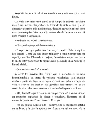 No podía llegar a eso. Juré no hacerlo y no quería sobrepasar ese
límite.
Con cada movimiento sentía cómo el cuerpo de Isabella temblaba
más y sus piernas flaqueaban, la tomé de la cintura para que se
apoyara y aumenté mis movimientos, deseaba introducirme un poco
más, pero no quise dañarla; me tensé cuando ella llevó su mano a mi
dura erección y la masajeó.
—No hagas eso —pedí con voz ronca.
—¿Por qué? —preguntó desconcertada.
—Porque no voy a poder contenerme y no quiero follarte aquí —
dije sincero—. Esta vez solo quiero tu placer, Bonita. Córrete para mí
—pedí y mordí el lóbulo de su oreja—. Demuéstrame que te encanta
lo que te estoy haciendo y te prometo que no será la única vez que te
llevaré al cielo.
—Quiero más —confesó y sonreí.
Aumenté los movimientos y sentí que la humedad en su sexo
incrementaba a tal punto de volverse resbaladiza; intuí cuando
estaba a punto de llegar a su orgasmo, besé su cuello sin dejar de
verla y acaricié sus pechos, sus gemidos aumentaron, ya no se
contenía y escucharla era como una dulce melodía para mis oídos.
—¡Oh, LuzBel! —gritó cuando su cuerpo comenzó a convulsionar
en pequeños espasmos de placer y escucharla llamarme en el
momento que se corrió me descontroló un poco.
—Eso es, Bonita, dámelo todo —susurré, una de sus manos estaba
en mi brazo y la otra la apoyaba con fuerzas en mi pierna—. No te
 
