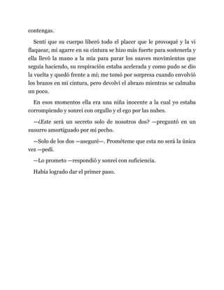 contengas.
Sentí que su cuerpo liberó todo el placer que le provoqué y la vi
flaquear, mi agarre en su cintura se hizo más fuerte para sostenerla y
ella llevó la mano a la mía para parar los suaves movimientos que
seguía haciendo, su respiración estaba acelerada y como pudo se dio
la vuelta y quedó frente a mí; me tomó por sorpresa cuando envolvió
los brazos en mi cintura, pero devolví el abrazo mientras se calmaba
un poco.
En esos momentos ella era una niña inocente a la cual yo estaba
corrompiendo y sonreí con orgullo y el ego por las nubes.
—¿Este será un secreto solo de nosotros dos? —preguntó en un
susurro amortiguado por mi pecho.
—Solo de los dos —aseguré—. Prométeme que esta no será la única
vez —pedí.
—Lo prometo —respondió y sonreí con suficiencia.
Había logrado dar el primer paso.
 