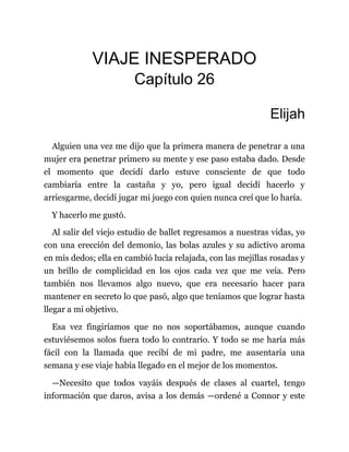 VIAJE INESPERADO
Capítulo 26
Elijah
Alguien una vez me dijo que la primera manera de penetrar a una
mujer era penetrar primero su mente y ese paso estaba dado. Desde
el momento que decidí darlo estuve consciente de que todo
cambiaría entre la castaña y yo, pero igual decidí hacerlo y
arriesgarme, decidí jugar mi juego con quien nunca creí que lo haría.
Y hacerlo me gustó.
Al salir del viejo estudio de ballet regresamos a nuestras vidas, yo
con una erección del demonio, las bolas azules y su adictivo aroma
en mis dedos; ella en cambió lucía relajada, con las mejillas rosadas y
un brillo de complicidad en los ojos cada vez que me veía. Pero
también nos llevamos algo nuevo, que era necesario hacer para
mantener en secreto lo que pasó, algo que teníamos que lograr hasta
llegar a mi objetivo.
Esa vez fingiríamos que no nos soportábamos, aunque cuando
estuviésemos solos fuera todo lo contrario. Y todo se me haría más
fácil con la llamada que recibí de mi padre, me ausentaría una
semana y ese viaje había llegado en el mejor de los momentos.
—Necesito que todos vayáis después de clases al cuartel, tengo
información que daros, avisa a los demás —ordené a Connor y este
 