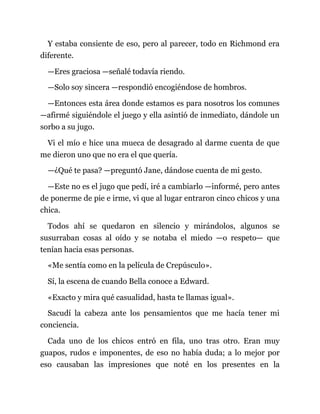 Y estaba consiente de eso, pero al parecer, todo en Richmond era
diferente.
—Eres graciosa —señalé todavía riendo.
—Solo soy sincera —respondió encogiéndose de hombros.
—Entonces esta área donde estamos es para nosotros los comunes
—afirmé siguiéndole el juego y ella asintió de inmediato, dándole un
sorbo a su jugo.
Vi el mío e hice una mueca de desagrado al darme cuenta de que
me dieron uno que no era el que quería.
—¿Qué te pasa? —preguntó Jane, dándose cuenta de mi gesto.
—Este no es el jugo que pedí, iré a cambiarlo —informé, pero antes
de ponerme de pie e irme, vi que al lugar entraron cinco chicos y una
chica.
Todos ahí se quedaron en silencio y mirándolos, algunos se
susurraban cosas al oído y se notaba el miedo —o respeto— que
tenían hacia esas personas.
«Me sentía como en la película de Crepúsculo».
Sí, la escena de cuando Bella conoce a Edward.
«Exacto y mira qué casualidad, hasta te llamas igual».
Sacudí la cabeza ante los pensamientos que me hacía tener mi
conciencia.
Cada uno de los chicos entró en fila, uno tras otro. Eran muy
guapos, rudos e imponentes, de eso no había duda; a lo mejor por
eso causaban las impresiones que noté en los presentes en la
 
