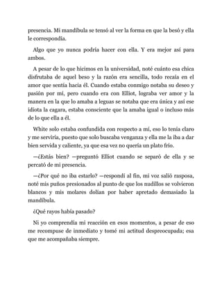 presencia. Mi mandíbula se tensó al ver la forma en que la besó y ella
le correspondía.
Algo que yo nunca podría hacer con ella. Y era mejor así para
ambos.
A pesar de lo que hicimos en la universidad, noté cuánto esa chica
disfrutaba de aquel beso y la razón era sencilla, todo recaía en el
amor que sentía hacia él. Cuando estaba conmigo notaba su deseo y
pasión por mí, pero cuando era con Elliot, lograba ver amor y la
manera en la que lo amaba a leguas se notaba que era única y así ese
idiota la cagara, estaba consciente que la amaba igual o incluso más
de lo que ella a él.
White solo estaba confundida con respecto a mí, eso lo tenía claro
y me serviría, puesto que solo buscaba venganza y ella me la iba a dar
bien servida y caliente, ya que esa vez no quería un plato frío.
—¿Estás bien? —preguntó Elliot cuando se separó de ella y se
percató de mi presencia.
—¿Por qué no iba estarlo? —respondí al fin, mi voz salió rasposa,
noté mis puños presionados al punto de que los nudillos se volvieron
blancos y mis molares dolían por haber apretado demasiado la
mandíbula.
¿Qué rayos había pasado?
Ni yo comprendía mi reacción en esos momentos, a pesar de eso
me recompuse de inmediato y tomé mi actitud despreocupada; esa
que me acompañaba siempre.
 