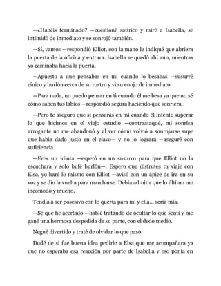 —¿Habéis terminado? —cuestioné satírico y miré a Isabella, se
intimidó de inmediato y se sonrojó también.
—Sí, vamos —respondió Elliot, con la mano le indiqué que abriera
la puerta de la oficina y entrara. Isabella se quedó ahí aún, mientras
yo caminaba hacia la puerta.
—Apuesto a que pensabas en mí cuando lo besabas —susurré
cínico y burlón cerca de su rostro y vi su enojo de inmediato.
—Para nada, no puedo pensar en ti cuando él me besa ya que no sé
cómo saben tus labios —respondió segura haciendo que sonriera.
—Pero te aseguro que sí pensarás en mí cuando él intente superar
lo que hicimos en el viejo estudio —contraataqué, mi sonrisa
arrogante no me abandonó y al ver cómo volvió a sonrojarse supe
que había dado justo en el clavo— y no lo logrará —aseguré con
suficiencia.
—Eres un idiota —espetó en un susurro para que Elliot no la
escuchara y solo bufé burlón—. Espero que disfrutes tu viaje con
Elsa, yo haré lo mismo con Elliot —avisó con un ápice de ira en su
voz y se dio la vuelta para marcharse. Debía admitir que lo último me
incomodó y mucho.
Tendía a ser posesivo con lo quería para mí y ella... sería mía.
—Sé que he acertado —hablé tratando de ocultar lo que sentí y me
gané una hermosa despedida de su parte, con el dedo medio.
Negué divertido y traté de olvidar lo que pasó.
Dudé de si fue buena idea pedirle a Elsa que me acompañara ya
que no esperaba esa reacción por parte de Isabella y eso ponía en
 