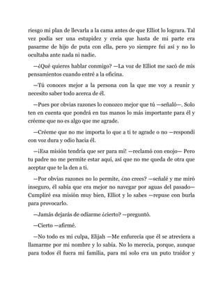 riesgo mi plan de llevarla a la cama antes de que Elliot lo lograra. Tal
vez podía ser una estupidez y creía que hasta de mi parte era
pasarme de hijo de puta con ella, pero yo siempre fui así y no lo
ocultaba ante nada ni nadie.
—¿Qué quieres hablar conmigo? —La voz de Elliot me sacó de mis
pensamientos cuando entré a la oficina.
—Tú conoces mejor a la persona con la que me voy a reunir y
necesito saber todo acerca de él.
—Pues por obvias razones lo conozco mejor que tú —señaló—. Solo
ten en cuenta que pondrá en tus manos lo más importante para él y
créeme que no es algo que me agrade.
—Créeme que no me importa lo que a ti te agrade o no —respondí
con voz dura y odio hacia él.
—¡Esa misión tendría que ser para mí! —reclamó con enojo— Pero
tu padre no me permite estar aquí, así que no me queda de otra que
aceptar que te la den a ti.
—Por obvias razones no lo permite, ¿no crees? —señalé y me miró
inseguro, él sabía que era mejor no navegar por aguas del pasado—
Cumpliré esa misión muy bien, Elliot y lo sabes —repuse con burla
para provocarlo.
—Jamás dejarás de odiarme ¿cierto? —preguntó.
—Cierto —afirmé.
—No todo es mi culpa, Elijah —Me enfurecía que él se atreviera a
llamarme por mi nombre y lo sabía. No lo merecía, porque, aunque
para todos él fuera mi familia, para mí solo era un puto traidor y
 
