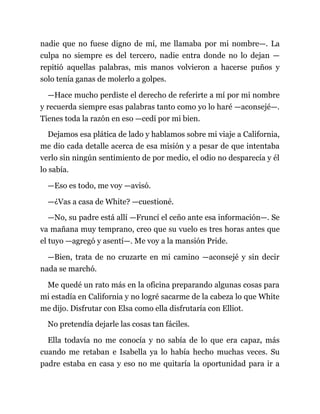 nadie que no fuese digno de mí, me llamaba por mi nombre—. La
culpa no siempre es del tercero, nadie entra donde no lo dejan —
repitió aquellas palabras, mis manos volvieron a hacerse puños y
solo tenía ganas de molerlo a golpes.
—Hace mucho perdiste el derecho de referirte a mí por mi nombre
y recuerda siempre esas palabras tanto como yo lo haré —aconsejé—.
Tienes toda la razón en eso —cedí por mi bien.
Dejamos esa plática de lado y hablamos sobre mi viaje a California,
me dio cada detalle acerca de esa misión y a pesar de que intentaba
verlo sin ningún sentimiento de por medio, el odio no desparecía y él
lo sabía.
—Eso es todo, me voy —avisó.
—¿Vas a casa de White? —cuestioné.
—No, su padre está allí —Fruncí el ceño ante esa información—. Se
va mañana muy temprano, creo que su vuelo es tres horas antes que
el tuyo —agregó y asentí—. Me voy a la mansión Pride.
—Bien, trata de no cruzarte en mi camino —aconsejé y sin decir
nada se marchó.
Me quedé un rato más en la oficina preparando algunas cosas para
mi estadía en California y no logré sacarme de la cabeza lo que White
me dijo. Disfrutar con Elsa como ella disfrutaría con Elliot.
No pretendía dejarle las cosas tan fáciles.
Ella todavía no me conocía y no sabía de lo que era capaz, más
cuando me retaban e Isabella ya lo había hecho muchas veces. Su
padre estaba en casa y eso no me quitaría la oportunidad para ir a
 