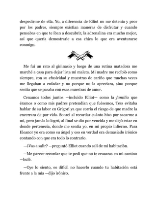 despedirme de ella. Yo, a diferencia de Elliot no me detenía y peor
por los padres, siempre existían maneras de disfrutar y cuando
pensabas en que te iban a descubrir, la adrenalina era mucho mejor,
así que quería demostrarle a esa chica lo que era aventurarse
conmigo.
Me fui un rato al gimnasio y luego de una rutina matadora me
marché a casa para dejar lista mi maleta. Mi madre me recibió como
siempre, con su efusividad y muestras de cariño que muchas veces
me llegaban a enfadar y no porque no la apreciara, sino porque
sentía que se pasaba con esas muestras de amor.
Cenamos todos juntos —incluido Elliot— como la familia que
éramos o como mis padres pretendían que fuésemos, Tess evitaba
hablar de su labor en Grigori ya que corría el riesgo de que madre la
encerrara de por vida. Sonreí al recordar cuánto hizo por sacarme a
mí, pero jamás lo logró, al final se dio por vencida y me dejó estar en
donde pertenecía, donde me sentía yo, en mi propio infierno. Para
Eleanor yo era como su ángel y eso en verdad era demasiado irónico
contando con que era todo lo contrario.
—¿Vas a salir? —preguntó Elliot cuando salí de mi habitación.
—Me parece recordar que te pedí que no te cruzaras en mi camino
—bufé.
—Oye lo siento, es difícil no hacerlo cuando tu habitación está
frente a la mía —dijo irónico.
 