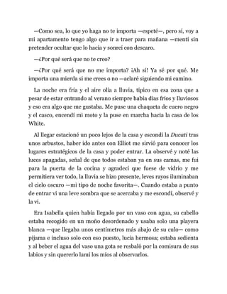 —Como sea, lo que yo haga no te importa —espeté—, pero sí, voy a
mi apartamento tengo algo que ir a traer para mañana —mentí sin
pretender ocultar que lo hacía y sonreí con descaro.
—¿Por qué será que no te creo?
—¿Por qué será que no me importa? ¡Ah sí! Ya sé por qué. Me
importa una mierda si me crees o no —aclaré siguiendo mi camino.
La noche era fría y el aire olía a lluvia, típico en esa zona que a
pesar de estar entrando al verano siempre había días fríos y lluviosos
y eso era algo que me gustaba. Me puse una chaqueta de cuero negro
y el casco, encendí mi moto y la puse en marcha hacia la casa de los
White.
Al llegar estacioné un poco lejos de la casa y escondí la Ducati tras
unos arbustos, haber ido antes con Elliot me sirvió para conocer los
lugares estratégicos de la casa y poder entrar. La observé y noté las
luces apagadas, señal de que todos estaban ya en sus camas, me fui
para la puerta de la cocina y agradecí que fuese de vidrio y me
permitiera ver todo, la lluvia se hizo presente, leves rayos iluminaban
el cielo oscuro —mi tipo de noche favorita—. Cuando estaba a punto
de entrar vi una leve sombra que se acercaba y me escondí, observé y
la vi.
Era Isabella quien había llegado por un vaso con agua, su cabello
estaba recogido en un moño desordenado y usaba solo una playera
blanca —que llegaba unos centímetros más abajo de su culo— como
pijama e incluso solo con eso puesto, lucía hermosa; estaba sedienta
y al beber el agua del vaso una gota se resbaló por la comisura de sus
labios y sin quererlo lamí los míos al observarlos.
 