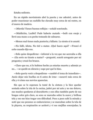 Estaba sediento.
En un rápido movimiento abrí la puerta y me adentré, antes de
poder reaccionar un cuchillo fue clavado muy cerca de mi rostro, en
el marco de madera.
—¡Mierda! Tienes buenos reflejos —señalé sonriendo.
—¡Maldición, LuzBel! Pude haberte matado —bufó con enojo y
llevó una mano a su pecho tratando de calmarse.
—Menos mal tienes mala puntería y fallaste. Lo siento si te asusté.
—No fallé, idiota. No tiré a matar. ¿Qué haces aquí? —Fruncí el
ceño cuando dijo eso.
—Solo quise despedirme —informé a la vez que me acercaba a ella
— ¿En serio no tiraste a matar? —pregunté, sonrió arrogante por mi
pregunta y cruzó los brazos.
—Claro que no, si lo hubiese hecho ya estarías muerto y además yo
no... —se quedó en silencio y supe por qué lo hizo.
—Solo quería venir a despedirme —cambié el tema de inmediato—.
Ansío dejar mis huellas en ti antes de irme —susurré más cerca de
ella y vi cómo sus nervios aparecían.
Sin que se lo esperara la tomé de la cintura y la hice quedar
sentada sobre la isla de la cocina, jadeó por mi acto y no me detuvo,
sus muslos quedaron al descubierto y con ellos también parte de sus
bragas color gris claro, su sexo se marcaba sobre la suave y brillosa
tela y eso me hizo tragar con dificultad. Poco a poco subí la mirada y
noté que sus pezones se endurecieron y se marcaban sobre la tela de
la playera, su respiración se aceleró y vi sus mejillas sonrojadas; la
 