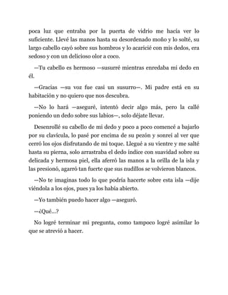 poca luz que entraba por la puerta de vidrio me hacía ver lo
suficiente. Llevé las manos hasta su desordenado moño y lo solté, su
largo cabello cayó sobre sus hombros y lo acaricié con mis dedos, era
sedoso y con un delicioso olor a coco.
—Tu cabello es hermoso —susurré mientras enredaba mi dedo en
él.
—Gracias —su voz fue casi un susurro—. Mi padre está en su
habitación y no quiero que nos descubra.
—No lo hará —aseguré, intentó decir algo más, pero la callé
poniendo un dedo sobre sus labios—, solo déjate llevar.
Desenrollé su cabello de mi dedo y poco a poco comencé a bajarlo
por su clavícula, lo pasé por encima de su pezón y sonreí al ver que
cerró los ojos disfrutando de mi toque. Llegué a su vientre y me salté
hasta su pierna, solo arrastraba el dedo índice con suavidad sobre su
delicada y hermosa piel, ella aferró las manos a la orilla de la isla y
las presionó, agarró tan fuerte que sus nudillos se volvieron blancos.
—No te imaginas todo lo que podría hacerte sobre esta isla —dije
viéndola a los ojos, pues ya los había abierto.
—Yo también puedo hacer algo —aseguró.
—¿Qué...?
No logré terminar mi pregunta, como tampoco logré asimilar lo
que se atrevió a hacer.
 