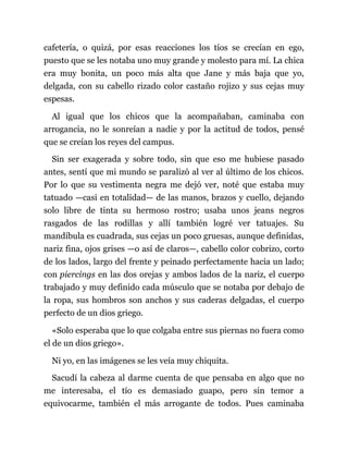 cafetería, o quizá, por esas reacciones los tíos se crecían en ego,
puesto que se les notaba uno muy grande y molesto para mí. La chica
era muy bonita, un poco más alta que Jane y más baja que yo,
delgada, con su cabello rizado color castaño rojizo y sus cejas muy
espesas.
Al igual que los chicos que la acompañaban, caminaba con
arrogancia, no le sonreían a nadie y por la actitud de todos, pensé
que se creían los reyes del campus.
Sin ser exagerada y sobre todo, sin que eso me hubiese pasado
antes, sentí que mi mundo se paralizó al ver al último de los chicos.
Por lo que su vestimenta negra me dejó ver, noté que estaba muy
tatuado —casi en totalidad— de las manos, brazos y cuello, dejando
solo libre de tinta su hermoso rostro; usaba unos jeans negros
rasgados de las rodillas y allí también logré ver tatuajes. Su
mandíbula es cuadrada, sus cejas un poco gruesas, aunque definidas,
nariz fina, ojos grises —o así de claros—, cabello color cobrizo, corto
de los lados, largo del frente y peinado perfectamente hacia un lado;
con piercings en las dos orejas y ambos lados de la nariz, el cuerpo
trabajado y muy definido cada músculo que se notaba por debajo de
la ropa, sus hombros son anchos y sus caderas delgadas, el cuerpo
perfecto de un dios griego.
«Solo esperaba que lo que colgaba entre sus piernas no fuera como
el de un dios griego».
Ni yo, en las imágenes se les veía muy chiquita.
Sacudí la cabeza al darme cuenta de que pensaba en algo que no
me interesaba, el tío es demasiado guapo, pero sin temor a
equivocarme, también el más arrogante de todos. Pues caminaba
 