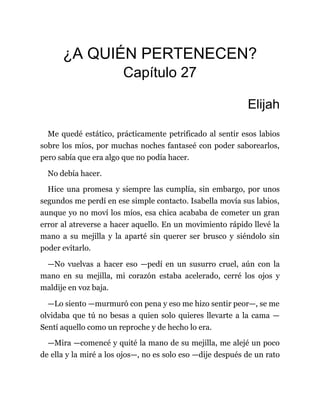 ¿A QUIÉN PERTENECEN?
Capítulo 27
Elijah
Me quedé estático, prácticamente petrificado al sentir esos labios
sobre los míos, por muchas noches fantaseé con poder saborearlos,
pero sabía que era algo que no podía hacer.
No debía hacer.
Hice una promesa y siempre las cumplía, sin embargo, por unos
segundos me perdí en ese simple contacto. Isabella movía sus labios,
aunque yo no moví los míos, esa chica acababa de cometer un gran
error al atreverse a hacer aquello. En un movimiento rápido llevé la
mano a su mejilla y la aparté sin querer ser brusco y siéndolo sin
poder evitarlo.
—No vuelvas a hacer eso —pedí en un susurro cruel, aún con la
mano en su mejilla, mi corazón estaba acelerado, cerré los ojos y
maldije en voz baja.
—Lo siento —murmuró con pena y eso me hizo sentir peor—, se me
olvidaba que tú no besas a quien solo quieres llevarte a la cama —
Sentí aquello como un reproche y de hecho lo era.
—Mira —comencé y quité la mano de su mejilla, me alejé un poco
de ella y la miré a los ojos—, no es solo eso —dije después de un rato
 