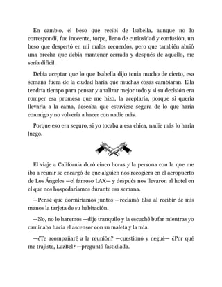 En cambio, el beso que recibí de Isabella, aunque no lo
correspondí, fue inocente, torpe, lleno de curiosidad y confusión, un
beso que despertó en mí malos recuerdos, pero que también abrió
una brecha que debía mantener cerrada y después de aquello, me
sería difícil.
Debía aceptar que lo que Isabella dijo tenía mucho de cierto, esa
semana fuera de la ciudad haría que muchas cosas cambiaran. Ella
tendría tiempo para pensar y analizar mejor todo y si su decisión era
romper esa promesa que me hizo, la aceptaría, porque si quería
llevarla a la cama, deseaba que estuviese segura de lo que haría
conmigo y no volvería a hacer con nadie más.
Porque eso era seguro, si yo tocaba a esa chica, nadie más lo haría
luego.
El viaje a California duró cinco horas y la persona con la que me
iba a reunir se encargó de que alguien nos recogiera en el aeropuerto
de Los Ángeles —el famoso LAX— y después nos llevaron al hotel en
el que nos hospedaríamos durante esa semana.
—Pensé que dormiríamos juntos —reclamó Elsa al recibir de mis
manos la tarjeta de su habitación.
—No, no lo haremos —dije tranquilo y la escuché bufar mientras yo
caminaba hacia el ascensor con su maleta y la mía.
—¿Te acompañaré a la reunión? —cuestionó y negué— ¿Por qué
me trajiste, LuzBel? —preguntó fastidiada.
 