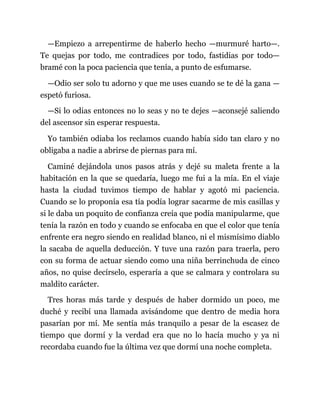 —Empiezo a arrepentirme de haberlo hecho —murmuré harto—.
Te quejas por todo, me contradices por todo, fastidias por todo—
bramé con la poca paciencia que tenía, a punto de esfumarse.
—Odio ser solo tu adorno y que me uses cuando se te dé la gana —
espetó furiosa.
—Si lo odias entonces no lo seas y no te dejes —aconsejé saliendo
del ascensor sin esperar respuesta.
Yo también odiaba los reclamos cuando había sido tan claro y no
obligaba a nadie a abrirse de piernas para mí.
Caminé dejándola unos pasos atrás y dejé su maleta frente a la
habitación en la que se quedaría, luego me fui a la mía. En el viaje
hasta la ciudad tuvimos tiempo de hablar y agotó mi paciencia.
Cuando se lo proponía esa tía podía lograr sacarme de mis casillas y
si le daba un poquito de confianza creía que podía manipularme, que
tenía la razón en todo y cuando se enfocaba en que el color que tenía
enfrente era negro siendo en realidad blanco, ni el mismísimo diablo
la sacaba de aquella deducción. Y tuve una razón para traerla, pero
con su forma de actuar siendo como una niña berrinchuda de cinco
años, no quise decírselo, esperaría a que se calmara y controlara su
maldito carácter.
Tres horas más tarde y después de haber dormido un poco, me
duché y recibí una llamada avisándome que dentro de media hora
pasarían por mí. Me sentía más tranquilo a pesar de la escasez de
tiempo que dormí y la verdad era que no lo hacía mucho y ya ni
recordaba cuando fue la última vez que dormí una noche completa.
 