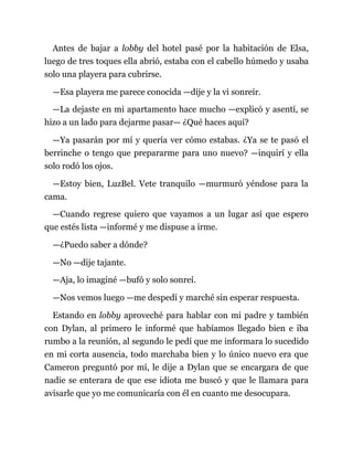 Antes de bajar a lobby del hotel pasé por la habitación de Elsa,
luego de tres toques ella abrió, estaba con el cabello húmedo y usaba
solo una playera para cubrirse.
—Esa playera me parece conocida —dije y la vi sonreír.
—La dejaste en mi apartamento hace mucho —explicó y asentí, se
hizo a un lado para dejarme pasar— ¿Qué haces aquí?
—Ya pasarán por mí y quería ver cómo estabas. ¿Ya se te pasó el
berrinche o tengo que prepararme para uno nuevo? —inquirí y ella
solo rodó los ojos.
—Estoy bien, LuzBel. Vete tranquilo —murmuró yéndose para la
cama.
—Cuando regrese quiero que vayamos a un lugar así que espero
que estés lista —informé y me dispuse a irme.
—¿Puedo saber a dónde?
—No —dije tajante.
—Aja, lo imaginé —bufó y solo sonreí.
—Nos vemos luego —me despedí y marché sin esperar respuesta.
Estando en lobby aproveché para hablar con mi padre y también
con Dylan, al primero le informé que habíamos llegado bien e iba
rumbo a la reunión, al segundo le pedí que me informara lo sucedido
en mi corta ausencia, todo marchaba bien y lo único nuevo era que
Cameron preguntó por mí, le dije a Dylan que se encargara de que
nadie se enterara de que ese idiota me buscó y que le llamara para
avisarle que yo me comunicaría con él en cuanto me desocupara.
 