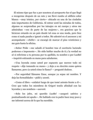 El mismo tipo que fue a por nosotros al aeropuerto fue el que llegó
a recogerme después de un rato y me llevó rumbo al edificio color
blanco —muy irónico, por cierto— ubicado en una de las ciudades
más importantes de California. Al entrar sentí las miradas de todos,
algunos se sorprendían por los tatuajes en mi cuerpo y otros me
admiraban —eso de parte de las mujeres—, era gracioso que lo
hicieran estando en un país donde tal cosa es una moda, pero hice
como si nada pasaba e ignoré a todos. Me adentré en el ascensor y mi
acompañante —chófer— se encargó de marcar el piso veinticinco y
me guio hasta la oficina.
—Señor Pride —me saludó el hombre tras el escritorio luciendo
poderoso e imponente—. He oído hablar mucho de ti y la verdad no
sé si referirme a tu persona por tu apellido, tu nombre o por LuzBel
—inquirió estirando su mano para saludarme.
—Una leyenda como usted por supuesto que merece todo mi
respeto —dije tomando su mano— y dejo a su elección como quiera
llamarme, pero ¿a usted cómo lo llamo? — pregunté dudoso.
—Por seguridad llámame Enoc, aunque ya sepas mi nombre. Y
deja las formalidades —pidió y asentí.
—Como el libro —enfaticé luego de que tomé asiento frente a él—.
Creo que todos los miembros de Grigori tenéis afinidad con las
leyendas y sus nombres —aseveré.
—Solo los jefes, mi querido LuzBel —aseguró satírico y
puntualizando mi apodo—. He hablado con tu padre hace muy poco y
me informó acerca de lo que ha sucedido.
 