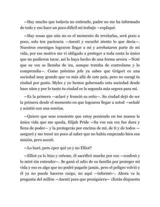 —Hay mucho que todavía no entiendo, padre no me ha informado
de todo y eso hace un poco difícil mi trabajo —expliqué.
—Hay cosas que aún no es el momento de revelarlas, será poco a
poco, solo ten paciencia —Asentí y escuché atento lo que decía—.
Nuestros enemigos lograron llegar a mí y arrebataron parte de mi
vida, por ese motivo me vi obligado a proteger a toda costa lo único
que no pudieron tocar, así lo haya hecho de una forma severa —Noté
que su voz se llenaba de ira, aunque trataba de controlarse y lo
comprendía—. Como próximo jefe ya sabes que Grigori es una
sociedad muy grande que va más allá de este país, pero no escogí tu
ciudad por gusto. Myles y yo hemos gobernado esta sociedad desde
hace años y por lo tanto tu ciudad es la segunda más segura para mí.
—Es la primera —aclaré y frunció su ceño—. Su ciudad dejó de ser
la primera desde el momento en que lograron llegar a usted —señalé
y asintió con una sonrisa.
—Quiero que seas consiente que estoy poniendo en tus manos la
única vida que me queda, Elijah Pride —Su voz esa vez fue dura y
llena de poder— y la protegerás por encima de mí, de ti y de todos —
aseguró y me tensé un poco al saber que no había empezado bien esa
misión, pero asentí.
—Lo haré, pero ¿por qué yo y no Elliot?
—Elliot ya lo hizo y créeme, él sacrificó mucho por eso —confesó y
lo miré sin entender—. Se ganó el odio de su familia por proteger mi
vida y eso es algo que no podré pagarle jamás, pero el peligro volvió y
él ya no puede hacerse cargo, no aquí —informó—. Ahora va la
pregunta del millón —Asentí para que prosiguiera— ¿Estás dispuesto
 