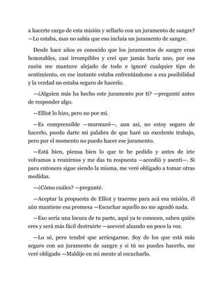 a hacerte cargo de esta misión y sellarlo con un juramento de sangre?
—Lo estaba, mas no sabía que eso incluía un juramento de sangre.
Desde hace años es conocido que los juramentos de sangre eran
honorables, casi irrompibles y creí que jamás haría uno, por esa
razón me mantuve alejado de todo e ignoré cualquier tipo de
sentimiento, en ese instante estaba enfrentándome a esa posibilidad
y la verdad no estaba seguro de hacerlo.
—¿Alguien más ha hecho este juramento por ti? —pregunté antes
de responder algo.
—Elliot lo hizo, pero no por mí.
—Es comprensible —murmuré—, aun así, no estoy seguro de
hacerlo, puedo darte mi palabra de que haré un excelente trabajo,
pero por el momento no puedo hacer ese juramento.
—Está bien, piensa bien lo que te he pedido y antes de irte
volvamos a reunirnos y me das tu respuesta —accedió y asentí—. Si
para entonces sigue siendo la misma, me veré obligado a tomar otras
medidas.
—¿Cómo cuáles? —pregunté.
—Aceptar la propuesta de Elliot y traerme para acá esa misión, él
aún mantiene esa promesa —Escuchar aquello no me agradó nada.
—Eso sería una locura de tu parte, aquí ya te conocen, saben quién
eres y será más fácil destruirte —aseveré alzando un poco la voz.
—Lo sé, pero tendré que arriesgarme. Soy de los que está más
seguro con un juramento de sangre y si tú no puedes hacerlo, me
veré obligado —Maldije en mi mente al escucharlo.
 