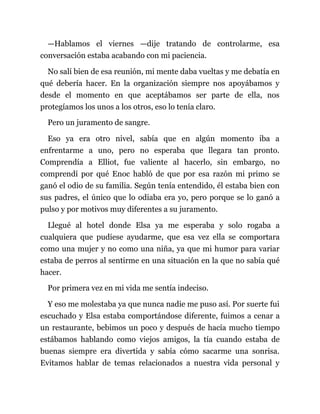 —Hablamos el viernes —dije tratando de controlarme, esa
conversación estaba acabando con mi paciencia.
No salí bien de esa reunión, mi mente daba vueltas y me debatía en
qué debería hacer. En la organización siempre nos apoyábamos y
desde el momento en que aceptábamos ser parte de ella, nos
protegíamos los unos a los otros, eso lo tenía claro.
Pero un juramento de sangre.
Eso ya era otro nivel, sabía que en algún momento iba a
enfrentarme a uno, pero no esperaba que llegara tan pronto.
Comprendía a Elliot, fue valiente al hacerlo, sin embargo, no
comprendí por qué Enoc habló de que por esa razón mi primo se
ganó el odio de su familia. Según tenía entendido, él estaba bien con
sus padres, el único que lo odiaba era yo, pero porque se lo ganó a
pulso y por motivos muy diferentes a su juramento.
Llegué al hotel donde Elsa ya me esperaba y solo rogaba a
cualquiera que pudiese ayudarme, que esa vez ella se comportara
como una mujer y no como una niña, ya que mi humor para variar
estaba de perros al sentirme en una situación en la que no sabía qué
hacer.
Por primera vez en mi vida me sentía indeciso.
Y eso me molestaba ya que nunca nadie me puso así. Por suerte fui
escuchado y Elsa estaba comportándose diferente, fuimos a cenar a
un restaurante, bebimos un poco y después de hacía mucho tiempo
estábamos hablando como viejos amigos, la tía cuando estaba de
buenas siempre era divertida y sabía cómo sacarme una sonrisa.
Evitamos hablar de temas relacionados a nuestra vida personal y
 