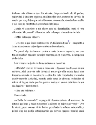 incluso más altanero que los demás, desprendiendo de él poder,
seguridad y un aura oscura a su alrededor que, aunque no la veía, la
sentía por muy lejos que estuviéramos; no sonreía, no miraba a nadie
y sus ojos no mostraban absolutamente nada.
Jamás vi atractivo a un chico con su descripción, pero él era
diferente. Me pareció el hombre más bello que vi en mi corta vida.
«¿Más bello que Elliot?»
—¿Y ellos a qué clase pertenecen? ¿A Richmond Ink
2
? —pregunté a
Jane alzando una ceja e ignorando a mi conciencia.
Ya que si algo tenían en común a parte de su arrogancia, era que
todos llevaban muchos tatuajes plasmados en el cuerpo, a excepción
de la chica.
Los vi sentarse justo en la mesa frente a nosotras.
—¡Cállate! Que no te vayan a escuchar —dijo con miedo, casi en un
susurro. Alcé una vez más la ceja al notar que ella estaba igual que
todos los demás en la cafetería —. Son los más respetados y temidos
aquí y en toda la ciudad, cuando estés cerca de ellos no les hables ni
mires ni hagas nada que los pueda molestar, como estacionarte en
sus lugares —recomendó.
«¡Eso era ridículo!»
Demasiado.
—¿Estás bromeando? —pregunté desconcertada al entender lo
último que dijo y negó moviendo la cabeza en repetidas veces— Oye
lo siento, pero no soy ni fui hecha para bajar la cabeza ante nadie y
pensé que no podía estacionarme en ciertos lugares porque eran
 