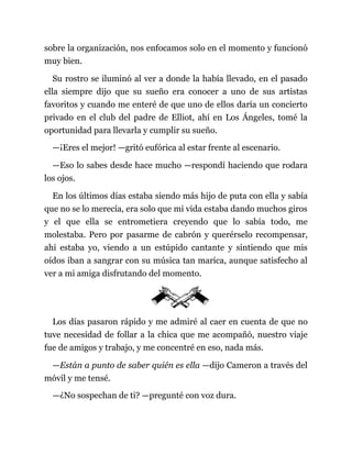 sobre la organización, nos enfocamos solo en el momento y funcionó
muy bien.
Su rostro se iluminó al ver a donde la había llevado, en el pasado
ella siempre dijo que su sueño era conocer a uno de sus artistas
favoritos y cuando me enteré de que uno de ellos daría un concierto
privado en el club del padre de Elliot, ahí en Los Ángeles, tomé la
oportunidad para llevarla y cumplir su sueño.
—¡Eres el mejor! —gritó eufórica al estar frente al escenario.
—Eso lo sabes desde hace mucho —respondí haciendo que rodara
los ojos.
En los últimos días estaba siendo más hijo de puta con ella y sabía
que no se lo merecía, era solo que mi vida estaba dando muchos giros
y el que ella se entrometiera creyendo que lo sabía todo, me
molestaba. Pero por pasarme de cabrón y querérselo recompensar,
ahí estaba yo, viendo a un estúpido cantante y sintiendo que mis
oídos iban a sangrar con su música tan marica, aunque satisfecho al
ver a mi amiga disfrutando del momento.
Los días pasaron rápido y me admiré al caer en cuenta de que no
tuve necesidad de follar a la chica que me acompañó, nuestro viaje
fue de amigos y trabajo, y me concentré en eso, nada más.
—Están a punto de saber quién es ella —dijo Cameron a través del
móvil y me tensé.
—¿No sospechan de ti? —pregunté con voz dura.
 