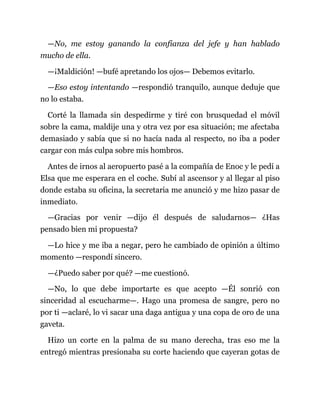 —No, me estoy ganando la confianza del jefe y han hablado
mucho de ella.
—¡Maldición! —bufé apretando los ojos— Debemos evitarlo.
—Eso estoy intentando —respondió tranquilo, aunque deduje que
no lo estaba.
Corté la llamada sin despedirme y tiré con brusquedad el móvil
sobre la cama, maldije una y otra vez por esa situación; me afectaba
demasiado y sabía que si no hacía nada al respecto, no iba a poder
cargar con más culpa sobre mis hombros.
Antes de irnos al aeropuerto pasé a la compañía de Enoc y le pedí a
Elsa que me esperara en el coche. Subí al ascensor y al llegar al piso
donde estaba su oficina, la secretaria me anunció y me hizo pasar de
inmediato.
—Gracias por venir —dijo él después de saludarnos— ¿Has
pensado bien mi propuesta?
—Lo hice y me iba a negar, pero he cambiado de opinión a último
momento —respondí sincero.
—¿Puedo saber por qué? —me cuestionó.
—No, lo que debe importarte es que acepto —Él sonrió con
sinceridad al escucharme—. Hago una promesa de sangre, pero no
por ti —aclaré, lo vi sacar una daga antigua y una copa de oro de una
gaveta.
Hizo un corte en la palma de su mano derecha, tras eso me la
entregó mientras presionaba su corte haciendo que cayeran gotas de
 