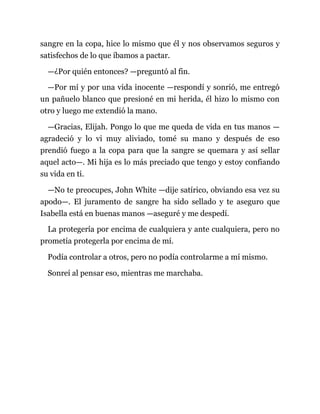 sangre en la copa, hice lo mismo que él y nos observamos seguros y
satisfechos de lo que íbamos a pactar.
—¿Por quién entonces? —preguntó al fin.
—Por mí y por una vida inocente —respondí y sonrió, me entregó
un pañuelo blanco que presioné en mi herida, él hizo lo mismo con
otro y luego me extendió la mano.
—Gracias, Elijah. Pongo lo que me queda de vida en tus manos —
agradeció y lo vi muy aliviado, tomé su mano y después de eso
prendió fuego a la copa para que la sangre se quemara y así sellar
aquel acto—. Mi hija es lo más preciado que tengo y estoy confiando
su vida en ti.
—No te preocupes, John White —dije satírico, obviando esa vez su
apodo—. El juramento de sangre ha sido sellado y te aseguro que
Isabella está en buenas manos —aseguré y me despedí.
La protegería por encima de cualquiera y ante cualquiera, pero no
prometía protegerla por encima de mí.
Podía controlar a otros, pero no podía controlarme a mí mismo.
Sonreí al pensar eso, mientras me marchaba.
 