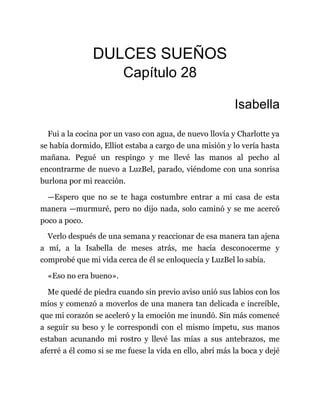 DULCES SUEÑOS
Capítulo 28
Isabella
Fui a la cocina por un vaso con agua, de nuevo llovía y Charlotte ya
se había dormido, Elliot estaba a cargo de una misión y lo vería hasta
mañana. Pegué un respingo y me llevé las manos al pecho al
encontrarme de nuevo a LuzBel, parado, viéndome con una sonrisa
burlona por mi reacción.
—Espero que no se te haga costumbre entrar a mi casa de esta
manera —murmuré, pero no dijo nada, solo caminó y se me acercó
poco a poco.
Verlo después de una semana y reaccionar de esa manera tan ajena
a mí, a la Isabella de meses atrás, me hacía desconocerme y
comprobé que mi vida cerca de él se enloquecía y LuzBel lo sabía.
«Eso no era bueno».
Me quedé de piedra cuando sin previo aviso unió sus labios con los
míos y comenzó a moverlos de una manera tan delicada e increíble,
que mi corazón se aceleró y la emoción me inundó. Sin más comencé
a seguir su beso y le correspondí con el mismo ímpetu, sus manos
estaban acunando mi rostro y llevé las mías a sus antebrazos, me
aferré a él como si se me fuese la vida en ello, abrí más la boca y dejé
 