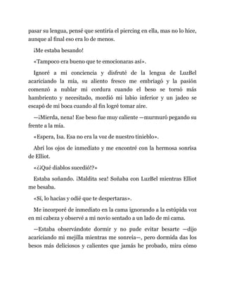 pasar su lengua, pensé que sentiría el piercing en ella, mas no lo hice,
aunque al final eso era lo de menos.
¡Me estaba besando!
«Tampoco era bueno que te emocionaras así».
Ignoré a mi conciencia y disfruté de la lengua de LuzBel
acariciando la mía, su aliento fresco me embriagó y la pasión
comenzó a nublar mi cordura cuando el beso se tornó más
hambriento y necesitado, mordió mi labio inferior y un jadeo se
escapó de mi boca cuando al fin logré tomar aire.
—¡Mierda, nena! Ese beso fue muy caliente —murmuró pegando su
frente a la mía.
«Espera, Isa. Esa no era la voz de nuestro tinieblo».
Abrí los ojos de inmediato y me encontré con la hermosa sonrisa
de Elliot.
«¿¡Qué diablos sucedió!?»
Estaba soñando. ¡Maldita sea! Soñaba con LuzBel mientras Elliot
me besaba.
«Sí, lo hacías y odié que te despertaras».
Me incorporé de inmediato en la cama ignorando a la estúpida voz
en mi cabeza y observé a mi novio sentado a un lado de mi cama.
—Estaba observándote dormir y no pude evitar besarte —dijo
acariciando mi mejilla mientras me sonreía—, pero dormida das los
besos más deliciosos y calientes que jamás he probado, mira cómo
 