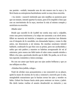 me pusiste —señaló, tomando una de mis manos con la suya y la
llevó hasta su entrepierna haciéndome sentir su muy dura erección.
—Lo siento —susurré sintiendo que mis mejillas se pusieron peor
que un tomate, intenté apartar la mano, pero él lo impidió e hizo que
con un movimiento de la suya, moviese la mía al mismo compás y
acariciara su erección.
¡Madre mía!
Desde que sucedió lo de LuzBel me sentía muy mal y culpable,
como una perra traicionera y la culpa me carcomía a un nivel atroz.
Elliot no merecía mi traición y tampoco que estuviese tan distante
con él después de lo sucedido; era demasiada bajeza y como lo dije
antes, me desconocía a mí misma. En muchas ocasiones intenté
hablarle, confesarle lo que hice con su primo, pero me acobardaba y
sabía que mis padres y maestro se habrían avergonzado de mí al
enterarse, pero nunca me faltó tanto el valor como cuando miraba a
Elliot a los ojos, queriendo decirle que le fallé. No podía, no si él era
tan especial, romántico y único conmigo.
No con ese amor que hacía que sus ojos azules brillaran y que yo
me reflejara en ellos.
«Estabas bien jodida, colega».
Traté de olvidar esos pensamientos y me concentré en su placer,
quitó la mano de encima de la mía y comencé a moverla por sí sola,
otorgándole sensaciones que lo hacían cerrar los ojos y morder su
labio. Colocó los brazos hacia atrás para sostener su torso y jadeó.
Sin darle tantas vueltas al asunto desabroché su cinturón y sus
 
