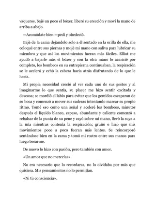 vaqueros, bajé un poco el bóxer, liberé su erección y moví la mano de
arriba a abajo.
—Acomódate bien —pedí y obedeció.
Bajé de la cama dejándolo solo a él sentado en la orilla de ella, me
coloqué entre sus piernas y mojé mi mano con saliva para lubricar su
miembro y que así los movimientos fueran más fáciles. Elliot me
ayudó a bajarle más el bóxer y con la otra mano lo acaricié por
completo, los bombeos en su entrepierna continuaban, la respiración
se le aceleró y echó la cabeza hacia atrás disfrutando de lo que le
hacía.
Mi propia necesidad creció al ver cada uno de sus gestos y al
imaginarme lo que sentía, su placer me hizo sentir excitada y
deseosa; se mordió el labio para evitar que los gemidos escaparan de
su boca y comenzó a mover sus caderas intentando marcar su propio
ritmo. Tomé eso como una señal y aceleré los bombeos, minutos
después el líquido blanco, espeso, abundante y caliente comenzó a
rebalsar de la punta de su pene y cayó sobre mi mano, llevó la suya a
la mía mientras contenía la respiración; gruñó e hizo que mis
movimientos poco a poco fueran más lentos. Se reincorporó
sentándose bien en la cama y tomó mi rostro entre sus manos para
luego besarme.
De nuevo lo hizo con pasión, pero también con amor.
«Un amor que no merecías».
No era necesario que lo recordaras, no lo olvidaba por más que
quisiera. Mis pensamientos no lo permitían.
«Ni tu consciencia».
 