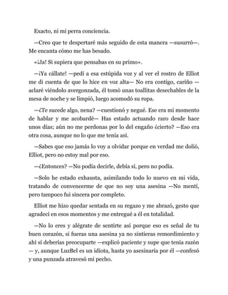 Exacto, ni mi perra conciencia.
—Creo que te despertaré más seguido de esta manera —susurró—.
Me encanta cómo me has besado.
«¡Ja! Si supiera que pensabas en su primo».
—¡Ya cállate! —pedí a esa estúpida voz y al ver el rostro de Elliot
me di cuenta de que lo hice en voz alta— No era contigo, cariño —
aclaré viéndolo avergonzada, él tomó unas toallitas desechables de la
mesa de noche y se limpió, luego acomodó su ropa.
—¿Te sucede algo, nena? —cuestionó y negué. Ese era mi momento
de hablar y me acobardé— Has estado actuando raro desde hace
unos días; aún no me perdonas por lo del engaño ¿cierto? —Eso era
otra cosa, aunque no lo que me tenía así.
—Sabes que eso jamás lo voy a olvidar porque en verdad me dolió,
Elliot, pero no estoy mal por eso.
—¿Entonces? —No podía decirle, debía sí, pero no podía.
—Solo he estado exhausta, asimilando todo lo nuevo en mi vida,
tratando de convencerme de que no soy una asesina —No mentí,
pero tampoco fui sincera por completo.
Elliot me hizo quedar sentada en su regazo y me abrazó, gesto que
agradecí en esos momentos y me entregué a él en totalidad.
—No lo eres y alégrate de sentirte así porque eso es señal de tu
buen corazón, si fueras una asesina ya no sintieras remordimiento y
ahí sí deberías preocuparte —explicó paciente y supe que tenía razón
— y, aunque LuzBel es un idiota, hasta yo asesinaría por él —confesó
y una punzada atravesó mi pecho.
 