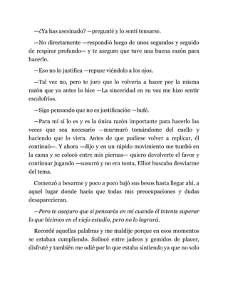 —¿Ya has asesinado? —pregunté y lo sentí tensarse.
—No directamente —respondió luego de unos segundos y seguido
de respirar profundo— y te aseguro que tuve una buena razón para
hacerlo.
—Eso no lo justifica —repuse viéndolo a los ojos.
—Tal vez no, pero te juro que lo volvería a hacer por la misma
razón que ya antes lo hice —La sinceridad en su voz me hizo sentir
escalofríos.
—Sigo pensando que no es justificación —bufé.
—Para mí sí lo es y es la única razón importante para hacerlo las
veces que sea necesario —murmuró tomándome del cuello y
haciendo que lo viera. Antes de que pudiese volver a replicar, él
continuó—. Y ahora —dijo y en un rápido movimiento me tumbó en
la cama y se colocó entre mis piernas— quiero devolverte el favor y
continuar jugando —susurró y no era tonta, Elliot buscaba desviarme
del tema.
Comenzó a besarme y poco a poco bajó sus besos hasta llegar ahí, a
aquel lugar donde hacía que todas mis preocupaciones y dudas
desaparecieran.
—Pero te aseguro que sí pensarás en mí cuando él intente superar
lo que hicimos en el viejo estudio, pero no lo logrará.
Recordé aquellas palabras y me maldije porque en esos momentos
se estaban cumpliendo. Sollocé entre jadeos y gemidos de placer,
disfruté y también me odié por lo que estaba sintiendo ya que no solo
 