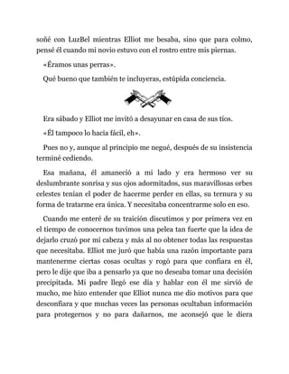 soñé con LuzBel mientras Elliot me besaba, sino que para colmo,
pensé él cuando mi novio estuvo con el rostro entre mis piernas.
«Éramos unas perras».
Qué bueno que también te incluyeras, estúpida conciencia.
Era sábado y Elliot me invitó a desayunar en casa de sus tíos.
«Él tampoco lo hacía fácil, eh».
Pues no y, aunque al principio me negué, después de su insistencia
terminé cediendo.
Esa mañana, él amaneció a mi lado y era hermoso ver su
deslumbrante sonrisa y sus ojos adormitados, sus maravillosas orbes
celestes tenían el poder de hacerme perder en ellas, su ternura y su
forma de tratarme era única. Y necesitaba concentrarme solo en eso.
Cuando me enteré de su traición discutimos y por primera vez en
el tiempo de conocernos tuvimos una pelea tan fuerte que la idea de
dejarlo cruzó por mi cabeza y más al no obtener todas las respuestas
que necesitaba. Elliot me juró que había una razón importante para
mantenerme ciertas cosas ocultas y rogó para que confiara en él,
pero le dije que iba a pensarlo ya que no deseaba tomar una decisión
precipitada. Mi padre llegó ese día y hablar con él me sirvió de
mucho, me hizo entender que Elliot nunca me dio motivos para que
desconfiara y que muchas veces las personas ocultaban información
para protegernos y no para dañarnos, me aconsejó que le diera
 