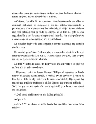 reservados para personas importantes, no para bufones idiotas —
refuté un poco molesta por dicha situación.
—Créeme, Isabella. No te conviene hacer lo contrario con ellos —
continuó hablando en susurros y eso me estaba exasperando—,
pertenecen a una organización llamada Grigori. Elijah Pride, el chico
que está tatuado casi de todo su cuerpo, es el hijo del jefe de esa
organización y por lo tanto el segundo al mando. Son muy poderosos
y los chicos que le acompañan son sus súbditos.
La escuché decir todo con atención y eso fue algo que me costaba
mucho creer.
De verdad pensé que Richmond era una ciudad distinta a lo que
estaba acostumbrada solo por su tranquilidad y bosques, pero no por
esa locura que estaba escuchando.
¡Joder! Ni estando cerca de Hollywood me enfrenté a lo que me
enfrentaba en mi nuevo hogar.
—El primer chico se llama Connor Phillips, el segundo es Jacob
Fisher, el tercero Evan Butler, el cuarto Dylan Myers y la chica es
Elsa Lynn. Ella es algo así como la amante oficial de Elijah, son los
únicos que pueden acercarse a él, los únicos que pueden hablarle —
Todo lo que estaba soltando me sorprendió y a la vez me causó
mucha gracia.
«¿Qué acaso estábamos en una jodida película?»
Así parecía.
«¡Joder! Y esa chica se sabía hasta los apellidos, en serio daba
miedo».
 