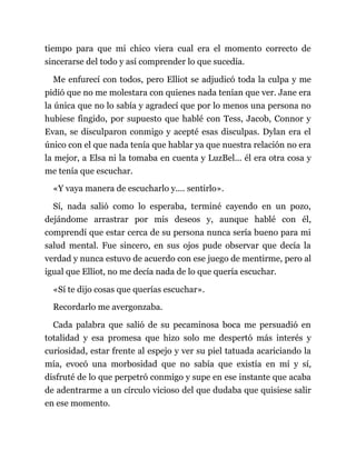 tiempo para que mi chico viera cual era el momento correcto de
sincerarse del todo y así comprender lo que sucedía.
Me enfurecí con todos, pero Elliot se adjudicó toda la culpa y me
pidió que no me molestara con quienes nada tenían que ver. Jane era
la única que no lo sabía y agradecí que por lo menos una persona no
hubiese fingido, por supuesto que hablé con Tess, Jacob, Connor y
Evan, se disculparon conmigo y acepté esas disculpas. Dylan era el
único con el que nada tenía que hablar ya que nuestra relación no era
la mejor, a Elsa ni la tomaba en cuenta y LuzBel... él era otra cosa y
me tenía que escuchar.
«Y vaya manera de escucharlo y.... sentirlo».
Sí, nada salió como lo esperaba, terminé cayendo en un pozo,
dejándome arrastrar por mis deseos y, aunque hablé con él,
comprendí que estar cerca de su persona nunca sería bueno para mi
salud mental. Fue sincero, en sus ojos pude observar que decía la
verdad y nunca estuvo de acuerdo con ese juego de mentirme, pero al
igual que Elliot, no me decía nada de lo que quería escuchar.
«Sí te dijo cosas que querías escuchar».
Recordarlo me avergonzaba.
Cada palabra que salió de su pecaminosa boca me persuadió en
totalidad y esa promesa que hizo solo me despertó más interés y
curiosidad, estar frente al espejo y ver su piel tatuada acariciando la
mía, evocó una morbosidad que no sabía que existía en mí y sí,
disfruté de lo que perpetró conmigo y supe en ese instante que acaba
de adentrarme a un círculo vicioso del que dudaba que quisiese salir
en ese momento.
 