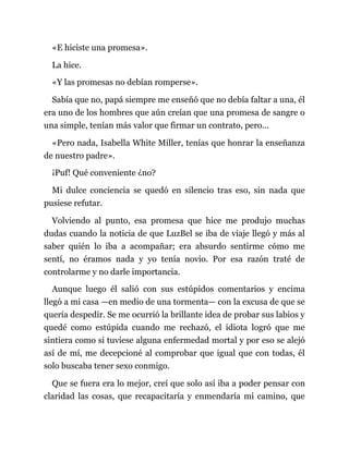 «E hiciste una promesa».
La hice.
«Y las promesas no debían romperse».
Sabía que no, papá siempre me enseñó que no debía faltar a una, él
era uno de los hombres que aún creían que una promesa de sangre o
una simple, tenían más valor que firmar un contrato, pero...
«Pero nada, Isabella White Miller, tenías que honrar la enseñanza
de nuestro padre».
¡Puf! Qué conveniente ¿no?
Mi dulce conciencia se quedó en silencio tras eso, sin nada que
pusiese refutar.
Volviendo al punto, esa promesa que hice me produjo muchas
dudas cuando la noticia de que LuzBel se iba de viaje llegó y más al
saber quién lo iba a acompañar; era absurdo sentirme cómo me
sentí, no éramos nada y yo tenía novio. Por esa razón traté de
controlarme y no darle importancia.
Aunque luego él salió con sus estúpidos comentarios y encima
llegó a mi casa —en medio de una tormenta— con la excusa de que se
quería despedir. Se me ocurrió la brillante idea de probar sus labios y
quedé como estúpida cuando me rechazó, el idiota logró que me
sintiera como si tuviese alguna enfermedad mortal y por eso se alejó
así de mí, me decepcioné al comprobar que igual que con todas, él
solo buscaba tener sexo conmigo.
Que se fuera era lo mejor, creí que solo así iba a poder pensar con
claridad las cosas, que recapacitaría y enmendaría mi camino, que
 