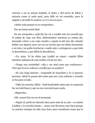 volvería a ser la misma Isabella, la dulce y fiel novia de Elliot y
actuaría como si nada pasó, pero fallé en mi cometido, pues lo
engañé y así nadie lo supiera, yo sí y eso era peor.
«Sobre todo porque no te arrepentías».
Eso me hacía sentir fatal.
No me arrepentía y cada día sin ver a LuzBel solo me recordó que
él estaba de viaje con Elsa, disfrutándose mientras yo estaba ahí,
deseando volver a ese viejo estudio y repetir lo del otro día. Intenté
hablar con alguien, pero ese era un secreto que me debía atormentar
a mí sola y no podía involucrar a nadie más y arriesgarme a que todo
se descubriera, a que Elliot lo descubriera.
—Ya, nena. Te he dicho que LuzBel no estará —repitió Elliot
mientras salíamos de casa rumbo a la de sus tíos.
—Tengo una curiosidad —dije y me miró para que continuara—
¿Por qué tú no te refieres a LuzBel por su nombre?
—Es una larga historia —respondió de inmediato y lo vi ponerse
nervioso. Abrió la puerta del coche para mí y tras subirme y cerrarla
se fue para su lado.
—Odio los secretos, Elliot —bufé haciéndole saber que su respuesta
fue un total fiasco y que no me convenció para nada.
«Hipócrita».
¡Oh, vamos! Ese no era el momento.
—Según él, perdí ese derecho hace poco más de un año —se animó
a hablar y lo escuché atenta—, nunca nos llevamos muy bien porque
su carácter siempre ha sido muy duro, pero sucedieron cosas que lo
 