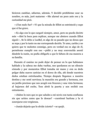 hicieron cambiar, odiarme, además. Y decidió prohibirme usar su
nombre, es más, juró matarme —Me alarmé un poco ante eso y la
curiosidad me picó.
—¿Tan malo fue? —Vi que la mirada de Elliot se entristeció y supe
que sí fue grave.
—Es algo con lo que cargaré siempre, amor, pero no puedo decirte
más —Abrí la boca para replicar, aunque me abstuve cuando Elliot
siguió—. Se lo debo a LuzBel, es algo de su pasado que no desea que
se sepa y por lo tanto no me corresponde decirlo. Te amo, cariño y no
quiero que te molestes conmigo, pero en verdad eso es algo de él,
permíteme cumplir con eso —pidió y no muy convencida asentí
dándole la razón, no podía obligarlo a que le faltara de esa manera a
su familia.
Durante el camino no pude dejar de pensar en lo que habíamos
hablado y la cabeza me daba vueltas, nos quedamos en un silencio
cómodo y por momentos Elliot tomaba mi mano y con su dedo
pulgar daba suaves caricias en el dorso de ella, ahí donde nuestros
dedos estaban entrelazados. Tiempo después llegamos a nuestro
destino y me sentí nerviosa; la mansión era grande y hermosa, con
un jardín precioso que nos acogió con frescura y una vista hermosa;
al bajarnos del coche, Tess abrió la puerta y nos recibió con
entusiasmo.
—¿Sabes lo raro que es que saludes a mi novio con tanta confianza
sin que actúes como que lo deseas? —cuestioné burlona y la vi
sonrojarse con vergüenza.
—Jamás dejarás que lo olvide ¿cierto? —se quejó.
 