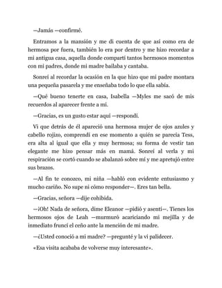 —Jamás —confirmé.
Entramos a la mansión y me di cuenta de que así como era de
hermosa por fuera, también lo era por dentro y me hizo recordar a
mi antigua casa, aquella donde compartí tantos hermosos momentos
con mi padres, donde mi madre bailaba y cantaba.
Sonreí al recordar la ocasión en la que hizo que mi padre montara
una pequeña pasarela y me enseñaba todo lo que ella sabía.
—Qué bueno tenerte en casa, Isabella —Myles me sacó de mis
recuerdos al aparecer frente a mí.
—Gracias, es un gusto estar aquí —respondí.
Vi que detrás de él apareció una hermosa mujer de ojos azules y
cabello rojizo, comprendí en ese momento a quién se parecía Tess,
era alta al igual que ella y muy hermosa; su forma de vestir tan
elegante me hizo pensar más en mamá. Sonreí al verla y mi
respiración se cortó cuando se abalanzó sobre mí y me apretujó entre
sus brazos.
—Al fin te conozco, mi niña —habló con evidente entusiasmo y
mucho cariño. No supe ni cómo responder—. Eres tan bella.
—Gracias, señora —dije cohibida.
—¡Oh! Nada de señora, dime Eleanor —pidió y asentí—. Tienes los
hermosos ojos de Leah —murmuró acariciando mi mejilla y de
inmediato fruncí el ceño ante la mención de mi madre.
—¿Usted conoció a mi madre? —pregunté y la vi palidecer.
«Esa visita acababa de volverse muy interesante».
 