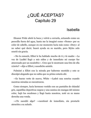 ¿QUÉ ACEPTAS?
Capítulo 29
Isabella
Eleanor Pride abrió la boca y volvió a cerrarla, actuando como un
pececillo fuera del agua, hasta me la imaginé como «Nemo» por su
color de cabello, aunque en ese momento lucía más como «Dory» al
no saber qué decir; buscó ayuda en su marido, pero Myles solo
sonrió sin gracia.
—No la conoció, Elliot le ha hablado mucho de ti y tú madre —La
voz de LuzBel llegó a mis oídos y de inmediato mi cuerpo fue
atravesado por un escalofrío—. Creo que le mostraste una foto de ella
¿cierto? —dijo a Elliot y susodicho asintió.
Fulminé a Elliot con la mirada por haberme mentido y este se
disculpó alegando que no sabía que su primo estaría ahí.
—Es bueno verte de nuevo, White —Ladeó una sonrisa cuando
nuestras miradas se encontraron.
Como siempre, lucía hermoso vestido con un pantalón de chándal
gris, zapatillas deportivas negras y una camisa sin mangas del mismo
color, bajó los escalones y llegó hasta nosotros, noté en su mano
derecha una venda.
—¿Te sucedió algo? —cuestioné de inmediato, sin prestarle
atención a su saludo.
 