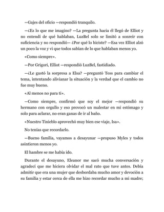 —Gajes del oficio —respondió tranquilo.
—¿Es lo que me imagino? —La pregunta hacia él llegó de Elliot y
no entendí de qué hablaban, LuzBel solo se limitó a sonreír con
suficiencia y no respondió— ¿Por qué lo hiciste? —Esa vez Elliot alzó
un poco la voz y vi que todos sabían de lo que hablaban menos yo.
«Como siempre».
—Por Grigori, Elliot —respondió LuzBel, fastidiado.
—¿Le gustó la sorpresa a Elsa? —preguntó Tess para cambiar el
tema, intentando alivianar la situación y la verdad que el cambio no
fue muy bueno.
«Al menos no para ti».
—Como siempre, confirmó que soy el mejor —respondió su
hermano con orgullo y eso provocó un malestar en mi estómago y
solo para aclarar, no eran ganas de ir al baño.
«Nuestro Tinieblo aprovechó muy bien ese viaje, Isa».
No tenías que recordarlo.
—Bueno familia, vayamos a desayunar —propuso Myles y todos
asintieron menos yo.
El hambre se me había ido.
Durante el desayuno, Eleanor me sacó mucha conversación y
agradecí que me hiciera olvidar el mal rato que tuve antes. Debía
admitir que era una mujer que desbordaba mucho amor y devoción a
su familia y estar cerca de ella me hizo recordar mucho a mi madre;
 