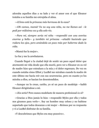 añoraba aquellos días a su lado y ver el amor con el que Eleanor
trataba a su familia me estrujaba el alma.
—¿Cómo está la princesa más hermosa de la casa?
—¡Oh vamos, mamá! Ya no soy una niña, no me llames así —le
pedí por milésima vez y ella solo rio.
—Para mí, siempre serás mi niña —respondió con una sonrisa
enorme y bella— y también mi princesa —añadió haciendo que
rodara los ojos, pero amándola un poco más por haberme dado la
vida.
«Mamá fue la mejor».
Lo fue y me la arrebataron.
Cuando llegué a la ciudad dejé de sentir un poco aquel dolor que
atormentó mi vida desde que ella murió, pero ver a Eleanor en su rol
de madre hizo que extrañara a la mía y el dolor regresara. De vez en
cuando notaba cómo Elliot y LuzBel me miraban cuando la madre de
este último me hacía reír con sus ocurrencias, pero en cuanto yo los
miraba a ellos, se hacían los desentendidos.
—Aunque no lo creas, cariño, yo sé un poco de modelaje —habló
Eleanor dirigiéndose a mí.
—¿En serio? Pero nunca modelaste de manera profesional ¿o sí?
—Gracias a Dios jamás lo hizo —respondió Myles por ella y todos
nos giramos para verlo—. Soy un hombre muy celoso y no hubiese
soportado que todos desearan a mi mujer —Reímos por su respuesta
y vi a LuzBel disfrutar de su familia.
«Y descubrimos que Myles era muy posesivo».
 