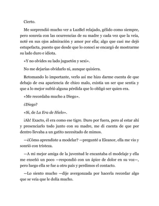Cierto.
Me sorprendió mucho ver a LuzBel relajado, gélido como siempre,
pero sonreía con las ocurrencias de su madre y cada vez que la veía,
noté en sus ojos admiración y amor por ella; algo que casi me dejó
estupefacta, puesto que desde que lo conocí se encargó de mostrarme
su lado duro e idiota.
«Y no olvides su lado juguetón y sexi».
No me dejarías olvidarlo ni, aunque quisiera.
Retomando lo importante, verlo así me hizo darme cuenta de que
debajo de esa apariencia de chico malo, existía un ser que sentía y
que a lo mejor sufrió alguna pérdida que lo obligó ser quien era.
«Me recordaba mucho a Diego».
¿Diego?
«Sí, de La Era de Hielo».
¡Ah! Exacto, él era como ese tigre. Duro por fuera, pero al estar ahí
y presenciarlo todo junto con su madre, me di cuenta de que por
dentro llevaba a un gatito necesitado de mimos.
—¿Cómo aprendiste a modelar? —pregunté a Eleanor, ella me vio y
sonrió con tristeza.
—A mi mejor amiga de la juventud le encantaba el modelaje y ella
me enseñó un poco —respondió con un ápice de dolor en su voz—,
pero luego ella se fue a otro país y perdimos el contacto.
—Lo siento mucho —dije avergonzada por hacerla recordar algo
que se veía que le dolía mucho.
 