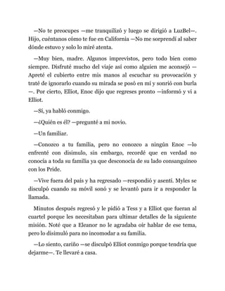 —No te preocupes —me tranquilizó y luego se dirigió a LuzBel—.
Hijo, cuéntanos cómo te fue en California —No me sorprendí al saber
dónde estuvo y solo lo miré atenta.
—Muy bien, madre. Algunos imprevistos, pero todo bien como
siempre. Disfruté mucho del viaje así como alguien me aconsejó —
Apreté el cubierto entre mis manos al escuchar su provocación y
traté de ignorarlo cuando su mirada se posó en mí y sonrió con burla
—. Por cierto, Elliot, Enoc dijo que regreses pronto —informó y vi a
Elliot.
—Sí, ya habló conmigo.
—¿Quién es él? —pregunté a mi novio.
—Un familiar.
—Conozco a tu familia, pero no conozco a ningún Enoc —lo
enfrenté con disimulo, sin embargo, recordé que en verdad no
conocía a toda su familia ya que desconocía de su lado consanguíneo
con los Pride.
—Vive fuera del país y ha regresado —respondió y asentí. Myles se
disculpó cuando su móvil sonó y se levantó para ir a responder la
llamada.
Minutos después regresó y le pidió a Tess y a Elliot que fueran al
cuartel porque les necesitaban para ultimar detalles de la siguiente
misión. Noté que a Eleanor no le agradaba oír hablar de ese tema,
pero lo disimuló para no incomodar a su familia.
—Lo siento, cariño —se disculpó Elliot conmigo porque tendría que
dejarme—. Te llevaré a casa.
 