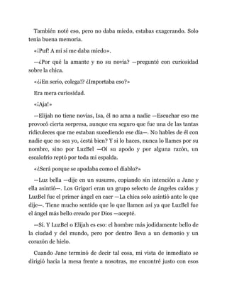 También noté eso, pero no daba miedo, estabas exagerando. Solo
tenía buena memoria.
«¡Puf! A mí sí me daba miedo».
—¿Por qué la amante y no su novia? —pregunté con curiosidad
sobre la chica.
«¿¡En serio, colega!? ¿Importaba eso?»
Era mera curiosidad.
«¡Aja!»
—Elijah no tiene novias, Isa, él no ama a nadie —Escuchar eso me
provocó cierta sorpresa, aunque era seguro que fue una de las tantas
ridiculeces que me estaban sucediendo ese día—. No hables de él con
nadie que no sea yo, ¿está bien? Y si lo haces, nunca lo llames por su
nombre, sino por LuzBel —Oí su apodo y por alguna razón, un
escalofrío reptó por toda mi espalda.
«¿Será porque se apodaba como el diablo?»
—Luz bella —dije en un susurro, copiando sin intención a Jane y
ella asintió—. Los Grigori eran un grupo selecto de ángeles caídos y
LuzBel fue el primer ángel en caer —La chica solo asintió ante lo que
dije—. Tiene mucho sentido que lo que llamen así ya que LuzBel fue
el ángel más bello creado por Dios —acepté.
—Sí. Y LuzBel o Elijah es eso: el hombre más jodidamente bello de
la ciudad y del mundo, pero por dentro lleva a un demonio y un
corazón de hielo.
Cuando Jane terminó de decir tal cosa, mi vista de inmediato se
dirigió hacia la mesa frente a nosotras, me encontré justo con esos
 