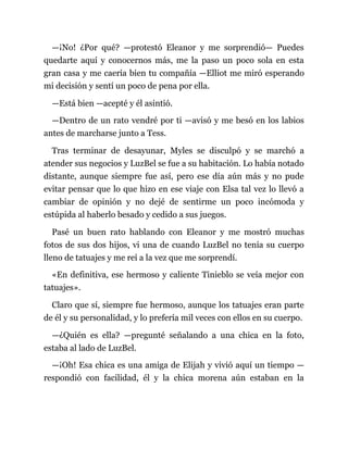 —¡No! ¿Por qué? —protestó Eleanor y me sorprendió— Puedes
quedarte aquí y conocernos más, me la paso un poco sola en esta
gran casa y me caería bien tu compañía —Elliot me miró esperando
mi decisión y sentí un poco de pena por ella.
—Está bien —acepté y él asintió.
—Dentro de un rato vendré por ti —avisó y me besó en los labios
antes de marcharse junto a Tess.
Tras terminar de desayunar, Myles se disculpó y se marchó a
atender sus negocios y LuzBel se fue a su habitación. Lo había notado
distante, aunque siempre fue así, pero ese día aún más y no pude
evitar pensar que lo que hizo en ese viaje con Elsa tal vez lo llevó a
cambiar de opinión y no dejé de sentirme un poco incómoda y
estúpida al haberlo besado y cedido a sus juegos.
Pasé un buen rato hablando con Eleanor y me mostró muchas
fotos de sus dos hijos, vi una de cuando LuzBel no tenía su cuerpo
lleno de tatuajes y me reí a la vez que me sorprendí.
«En definitiva, ese hermoso y caliente Tinieblo se veía mejor con
tatuajes».
Claro que sí, siempre fue hermoso, aunque los tatuajes eran parte
de él y su personalidad, y lo prefería mil veces con ellos en su cuerpo.
—¿Quién es ella? —pregunté señalando a una chica en la foto,
estaba al lado de LuzBel.
—¡Oh! Esa chica es una amiga de Elijah y vivió aquí un tiempo —
respondió con facilidad, él y la chica morena aún estaban en la
 