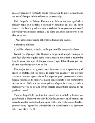 adolescencia, pero contando con la reputación de aquel demonio, no
me extrañaba que hubiese sido más que su amiga.
Rato después me fui con Eleanor a su habitación para ayudarle a
escoger ropa que donaba a caridad y pasamos en ello un buen
tiempo. Hablamos y reímos con anécdotas de su pasado, me contó
sobre ella y sus mejores amigas y de cómo cada una conocieron a sus
ahora esposos.
«¡Qué emoción se sentía al llevarnos bien con la suegra!»
Conciencia ridícula.
«¡Ay! No te hagas, Isabella, sabía que también te emocionabas».
Sonreí por algo que dijo Eleanor y luego se disculpó conmigo ya
que llegó alguien a quien tenía que atender y me ofrecí a acomodar
toda lo ropa para que el tiempo pasara y que Elliot llegara por mí,
ella me agradeció y después se fue.
Esa mujer tenía un guardarropa inmenso a su disposición y el
orden le brotaba por los poros, lo comprobé cuando vi las perchas
con ropa ordenada por colores, los zapatos igual, pero esos también
fueron colocados de menor a mayor con respecto a los centímetros
de sus tacos. Todo en esa casa gritaba elegancia, clase y muchos
millones y Myles se notaba ser un marido consentidor tal cual lo fue
papá con mamá.
Tiempo después de que terminé con mi labor, salí de la habitación
para buscar a Eleanor y ver si se había desocupado; en el camino me
entró la maldita curiosidad por saber cuál era la recámara de LuzBel,
pero así como llegó se fue y me felicité por controlarme y no provocar
más encuentros con él.
 