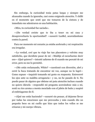 Sin embargo, la curiosidad tenía patas largas y siempre me
alcanzaba cuando la ignoraba, casi como exigiendo atención. Y chillé
en el momento que sentí que me tomaron de la cintura y de
inmediato me adentraron en una habitación.
«Mira, tu curiosidad fue saciada».
—¿De verdad creíste que te iba a tener en mi casa y
desaprovecharía la oportunidad? —susurró LuzBel, acorralándome
contra la pared.
Para ese momento mi corazón ya estaba acelerado y mi respiración
era irregular.
—La verdad, creí que tu viaje fue tan placentero y volviste muy
satisfecho, que decidiste pasar de mí —Maldije al escucharme decir
eso— ¿Qué quieres? —intenté zafarme de él cuando me percaté de mi
error, pero no me lo permitió.
—¿Me estás reclamando, White? —cuestionó con diversión, abrí y
cerré la boca tratando de encontrar mi voz, aunque no lo logré—
Como supuse —inquirió tomando mi gesto en respuesta. Entrecerré
los ojos ante su maldita arrogancia— y no, no he pasado de ti. No
puedo pasar de alguien que obtiene mi puta atención incluso cuando
no quiero dársela —respondió mi pregunta acercándose más a mí,
sentí su rico aroma a menta mezclado con el jabón de baño y suspiré
al embriagarme de él.
—¿Qué me estás haciendo? —susurré sin pensar, al dejarme llevar
por todas las emociones que me provocaba y más cuando dio un
pequeño beso en mi cuello que hizo que todos los vellos se me
erizaran y mi cuerpo vibrara.
 