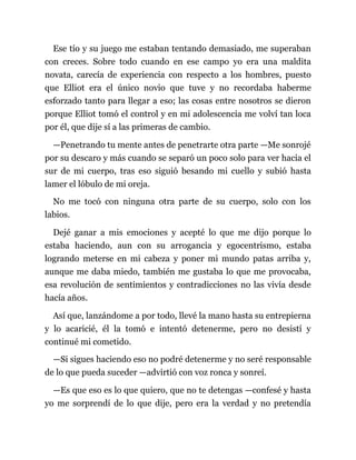 Ese tío y su juego me estaban tentando demasiado, me superaban
con creces. Sobre todo cuando en ese campo yo era una maldita
novata, carecía de experiencia con respecto a los hombres, puesto
que Elliot era el único novio que tuve y no recordaba haberme
esforzado tanto para llegar a eso; las cosas entre nosotros se dieron
porque Elliot tomó el control y en mi adolescencia me volví tan loca
por él, que dije sí a las primeras de cambio.
—Penetrando tu mente antes de penetrarte otra parte —Me sonrojé
por su descaro y más cuando se separó un poco solo para ver hacia el
sur de mi cuerpo, tras eso siguió besando mi cuello y subió hasta
lamer el lóbulo de mi oreja.
No me tocó con ninguna otra parte de su cuerpo, solo con los
labios.
Dejé ganar a mis emociones y acepté lo que me dijo porque lo
estaba haciendo, aun con su arrogancia y egocentrismo, estaba
logrando meterse en mi cabeza y poner mi mundo patas arriba y,
aunque me daba miedo, también me gustaba lo que me provocaba,
esa revolución de sentimientos y contradicciones no las vivía desde
hacía años.
Así que, lanzándome a por todo, llevé la mano hasta su entrepierna
y lo acaricié, él la tomó e intentó detenerme, pero no desistí y
continué mi cometido.
—Si sigues haciendo eso no podré detenerme y no seré responsable
de lo que pueda suceder —advirtió con voz ronca y sonreí.
—Es que eso es lo que quiero, que no te detengas —confesé y hasta
yo me sorprendí de lo que dije, pero era la verdad y no pretendía
 