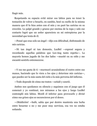 fingir más.
Respetando su espacio evité mirar sus labios para no tener la
tentación de volver a besarlo, en cambio, besé su cuello de la misma
manera que él lo hizo antes con el mío y no paré las caricias en su
erección. Lo palpé grande y grueso por encima de la ropa y solo ese
contacto logró que un ardor apareciera en mi entrepierna por la
necesidad que tenía de él.
—Pensé que eras solo un ángel —dijo con dificultad, disfrutando de
mis caricias.
—Ni tan ángel ni tan demonio, LuzBel —expresé segura y
recordando aquellas palabras que Lee-Ang tanto repetía—. La
mayoría hemos jugado de los dos lados —musité en su oído y me
encantó sentirlo estremecerse.
—Y eso me gusta de ti —murmuró acunándome el rostro entre sus
manos, haciendo que lo viera a los ojos y detuviese mis caricias—,
que puedes ser la más santa del cielo o la más perversa del infierno.
—Todo depende de cómo me traten —señalé y sonrió.
Ambos nos quedamos en silencio y seguimos con el juego que él
comenzó y yo continué, nos miramos a los ojos y luego LuzBel
contempló mis labios. Mordí el inferior para provocarlo y divisé
cómo sus grises ojos se oscurecieron por el deseo.
—¡Maldición! —bufó, sabía que por dentro mantenía una lucha
entre besarme o no y me puse muy nerviosa, esa vez no estaba
soñando.
 